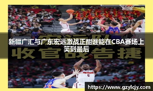 新疆广汇与广东宏远激战正酣谁能在CBA赛场上笑到最后